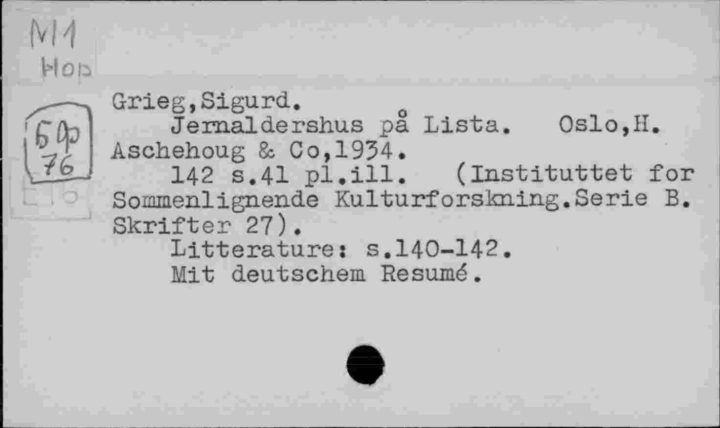 ﻿И Ой
ІИ3
Grieg,Sigurd. o
Jern.aldersh.us pa Lista.	Oslo,II.
Aschehoug & Co,1954.
142 s.41 pl.ill. (Instituttet for Sommenlign.en.de Kulturforskning. Serie B. Skrifter 27).
Littératures s.140-142.
Mit deutschem Résumé.